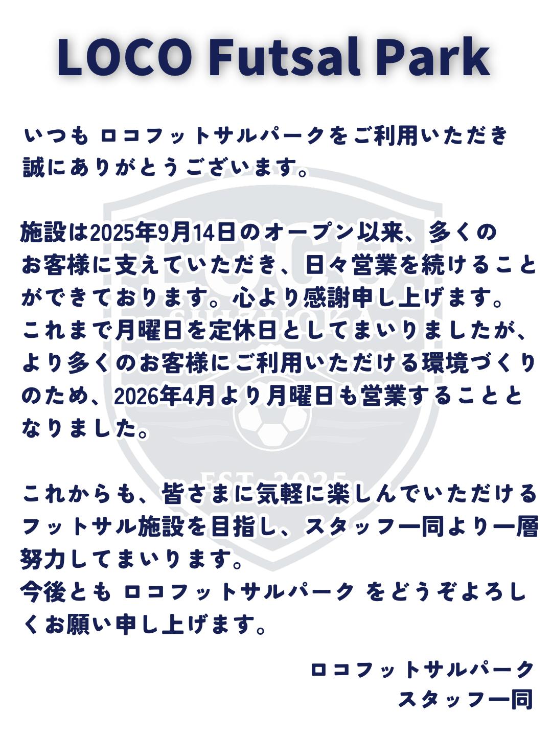 いつもロコフットサルパークをご利用いただき誠にありがとうございます。
施設は2025年9月14日のオープン以来、多くのお客様に支えていただき、日々営業を続けることができております。心より感謝申し上げます。
これまで月曜日を定休日としてまいりましたが、より多くのお客様にご利用いただける環境づくりのため、2026年4月より月曜日も営業することとなりました。
これからも、皆さまに気軽に楽しんでいただけるフットサル施設を目指し、スタッフ一同より一層努力してまいります。
今後とも ロコフットサルパーク をどうぞよろしくお願い申し上げます。
